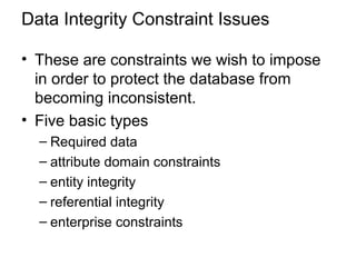 Data Integrity Constraint Issues
• These are constraints we wish to impose
in order to protect the database from
becoming inconsistent.
• Five basic types
– Required data
– attribute domain constraints
– entity integrity
– referential integrity
– enterprise constraints
 