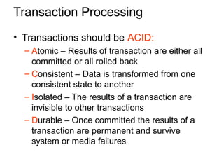 Transaction Processing
• Transactions should be ACID:
– Atomic – Results of transaction are either all
committed or all rolled back
– Consistent – Data is transformed from one
consistent state to another
– Isolated – The results of a transaction are
invisible to other transactions
– Durable – Once committed the results of a
transaction are permanent and survive
system or media failures
 