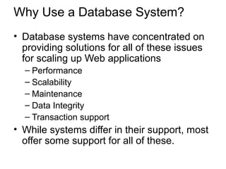 Why Use a Database System?
• Database systems have concentrated on
providing solutions for all of these issues
for scaling up Web applications
– Performance
– Scalability
– Maintenance
– Data Integrity
– Transaction support
• While systems differ in their support, most
offer some support for all of these.
 