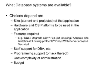 What Database systems are available?
• Choices depend on:
– Size (current and projected) of the application
– Hardware and OS Platforms to be used in the
application
– Features required
• E.g.: SQL? Upgrade path? Full-text indexing? Attribute size
limitations? Locking protocols? Direct Web Server access?
Security?
– Staff support for DBA, etc.
– Programming support (or lack thereof)
– Cost/complexity of administration
– Budget
 