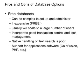 Pros and Cons of Database Options
• Free databases
– Can be complex to set up and administer
– Inexpensive (FREE!)
– usually will scale to a large number of users
– Incorporate good transaction control and lock
management
– Native handling of Text search is poor
– Support for applications software (ColdFusion,
PHP, etc.)
 