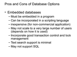 Pros and Cons of Database Options
• Embedded databases
– Must be embedded in a program
– Can be incorporated in a scripting language
– inexpensive (for non-commercial application)
– May not scale to a very large number of users
(depends on how it is used)
– Incorporate good transaction control and lock
management
– Text search support is minimal
– May not support SQL
 