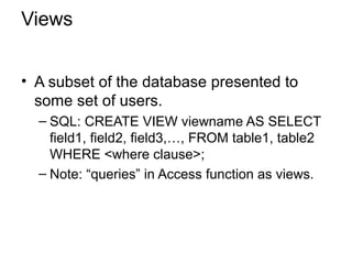 Views
• A subset of the database presented to
some set of users.
– SQL: CREATE VIEW viewname AS SELECT
field1, field2, field3,…, FROM table1, table2
WHERE <where clause>;
– Note: “queries” in Access function as views.
 