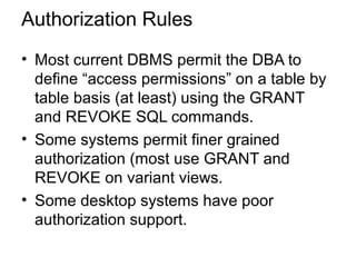 Authorization Rules
• Most current DBMS permit the DBA to
define “access permissions” on a table by
table basis (at least) using the GRANT
and REVOKE SQL commands.
• Some systems permit finer grained
authorization (most use GRANT and
REVOKE on variant views.
• Some desktop systems have poor
authorization support.
 