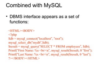 Combined with MySQL
• DBMS interface appears as a set of
functions:
<HTML><BODY>
<?php
$db = mysql_connect(“localhost”, “root”);
mysql_select_db(“mydb”,$db);
$result = mysql_query(“SELECT * FROM employees”, $db);
Printf(“First Name: %s <br>n”, mysql_result($result, 0 “first”);
Printf(“Last Name: %s <br>n”, mysql_result($result, 0 “last”);
?></BODY></HTML>
 