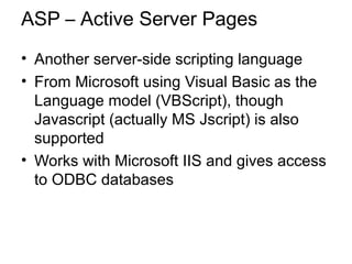 ASP – Active Server Pages
• Another server-side scripting language
• From Microsoft using Visual Basic as the
Language model (VBScript), though
Javascript (actually MS Jscript) is also
supported
• Works with Microsoft IIS and gives access
to ODBC databases
 