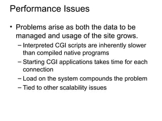 Performance Issues
• Problems arise as both the data to be
managed and usage of the site grows.
– Interpreted CGI scripts are inherently slower
than compiled native programs
– Starting CGI applications takes time for each
connection
– Load on the system compounds the problem
– Tied to other scalability issues
 