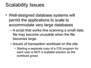 Scalability Issues
• Well-designed database systems will
permit the applications to scale to
accommodate very large databases
– A script that works fine scanning a small data
file may become unusable when the file
becomes large.
– Issues of transaction workload on the site
• Starting a separate copy of a CGI program for
each user is NOT a scalable solution as the
workload grows
 