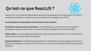 ReactJS est une puissante bibliothèque JavaScript développée par Facebook pour la création
d'interfaces utilisateur, notamment pour les applications à page unique (SPA).
Les principales caractéristiques de ReactJS sont les suivantes
Architecture basée sur des composants : Les développeurs construisent des composants
encapsulés, ce qui permet d'avoir un code réutilisable et gérable dans une application.
DOM virtuel : Une copie légère du DOM réel, améliorant les performances en ne mettant à jour
efficacement que des parties de l'interface.
Syntaxe déclarative : Simplifie le développement en permettant aux développeurs de décrire
l'interface utilisateur en fonction de l'état actuel, ce qui rend le code plus lisible et plus facile à
déboguer.
Qu'est-ce que ReactJS ?
 