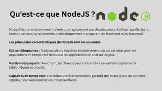 NodeJS est un environnement d'exécution qui permet aux développeurs d'utiliser JavaScript du
côté du serveur, ce qui permet un développement transparent du front-end et du back-end.
Les principales caractéristiques de NodeJS sont les suivantes
E/S non bloquantes : Traite plusieurs requêtes simultanément, ce qui est idéal pour les
applications en temps réel telles que les applications de chat ou les jeux.
Gestion des paquets : Avec npm, les développeurs ont accès à un vaste écosystème de
bibliothèques et d'outils.
Capacités en temps réel : L'architecture événementielle garantit des mises à jour de données
rapides, pour une expérience utilisateur fluide.
Qu'est-ce que NodeJS ?
 