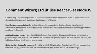 Comment Wizorg Ltd utilise ReactJS et NodeJS
Chez Wizorg Ltd, nous exploitons la puissance combinée de ReactJS et NodeJS pour construire
des applications web dynamiques, évolutives et efficaces.
Solutions personnalisées : En utilisant ReactJS, nous créons des interfaces visuellement
attrayantes et réactives. L'architecture de composants réutilisables accélère le développement et
améliore l'efficacité.
Applications en temps réel : Avec NodeJS, nous fournissons des applications qui se mettent à
jour en temps réel, offrant une interaction utilisateur supérieure pour les applications de chat, les
tableaux de bord en direct, et plus encore.
Optimisation des performances : En intégrant le DOM virtuel de React et les E/S non bloquantes
de Node, nous garantissons des performances élevées, même en cas de forte charge.
 