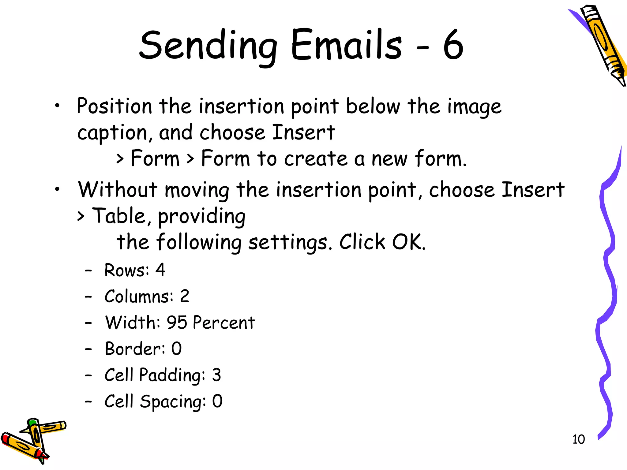 Sending Emails - 6 Position the insertion point below the image caption, and choose Insert  > Form > Form to create a new form.  Without moving the insertion point, choose Insert > Table, providing  the following settings. Click OK.  Rows: 4  Columns: 2  Width: 95 Percent  Border: 0  Cell Padding: 3  Cell Spacing: 0  