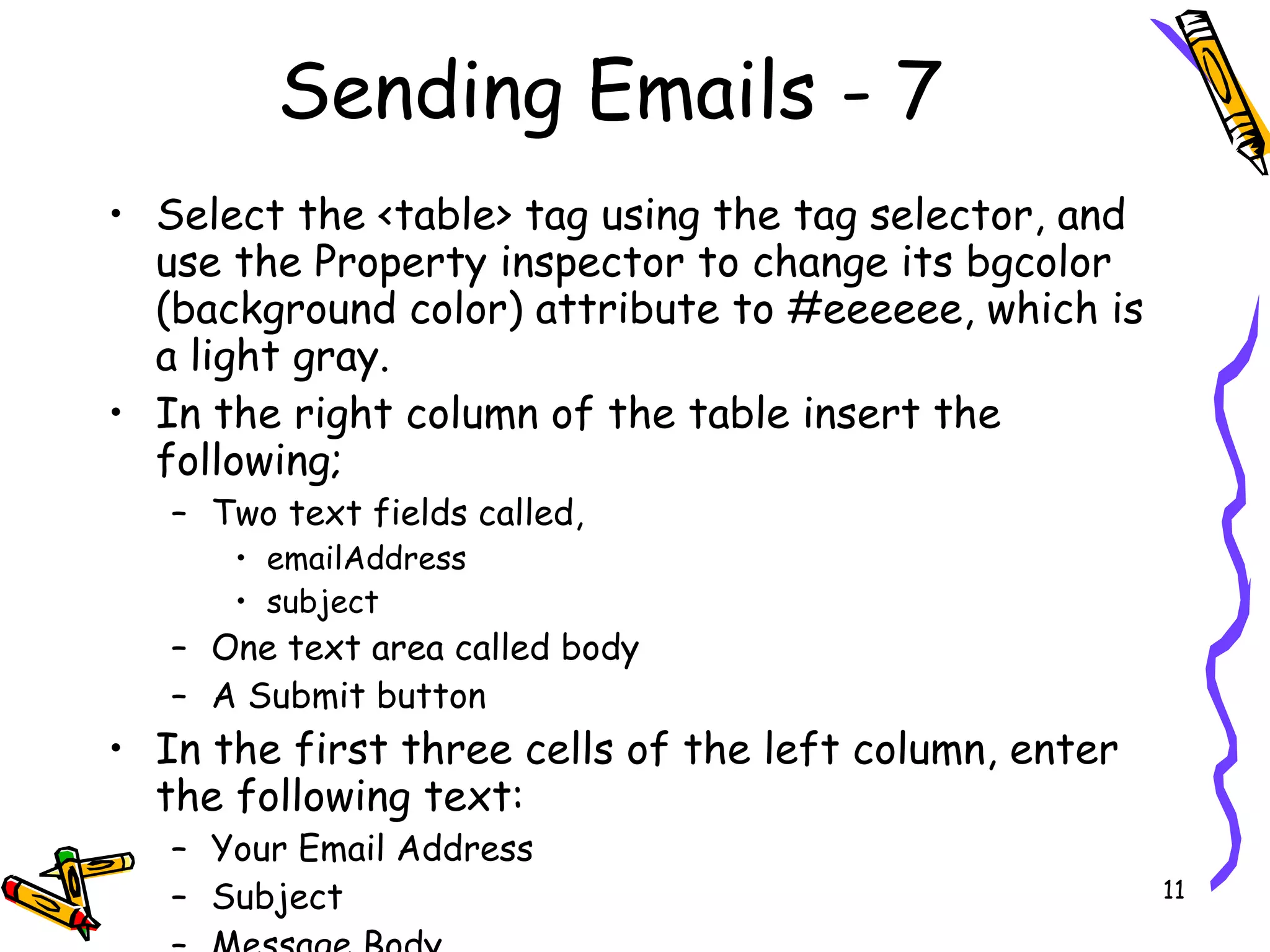 Sending Emails - 7 Select the <table> tag using the tag selector, and use the Property inspector to change its bgcolor (background color) attribute to #eeeeee, which is a light gray.  In the right column of the table insert the following;  Two text fields called, emailAddress subject One text area called body A Submit button  In the first three cells of the left column, enter the following text:  Your Email Address  Subject  Message Body  