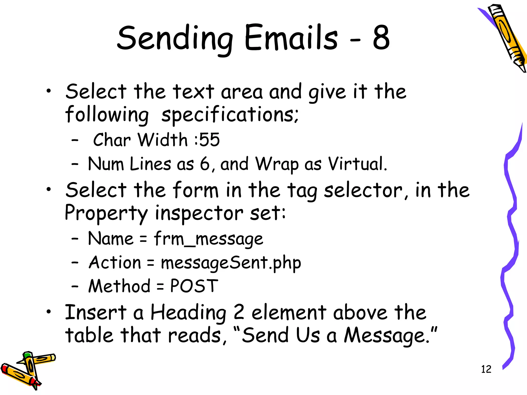 Sending Emails - 8 Select the text area and give it the following  specifications; Char Width :55 Num Lines as 6, and Wrap as Virtual.  Select the form in the tag selector, in the Property inspector set:  Name = frm_message  Action = messageSent.php  Method = POST  Insert a Heading 2 element above the table that reads, “Send Us a Message.”  