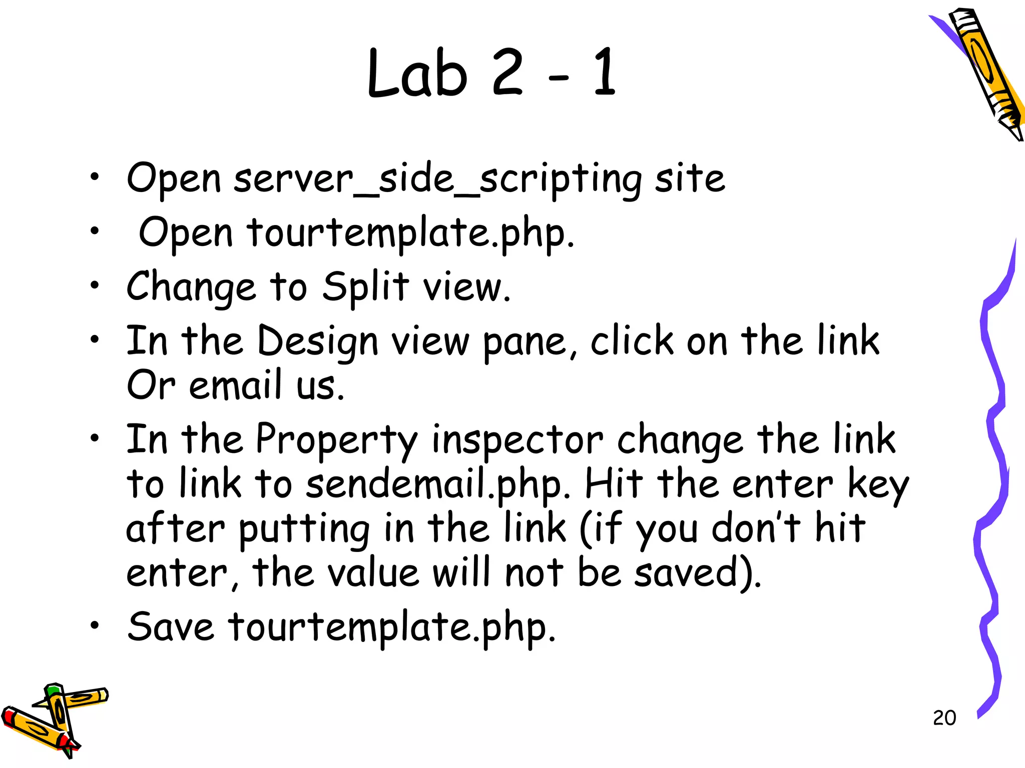 Lab 2 - 1 Open server_side_scripting site Open tourtemplate.php.  Change to Split view.  In the Design view pane, click on the link Or email us.  In the Property inspector change the link to link to sendemail.php. Hit the enter key after putting in the link (if you don’t hit enter, the value will not be saved).  Save tourtemplate.php.  