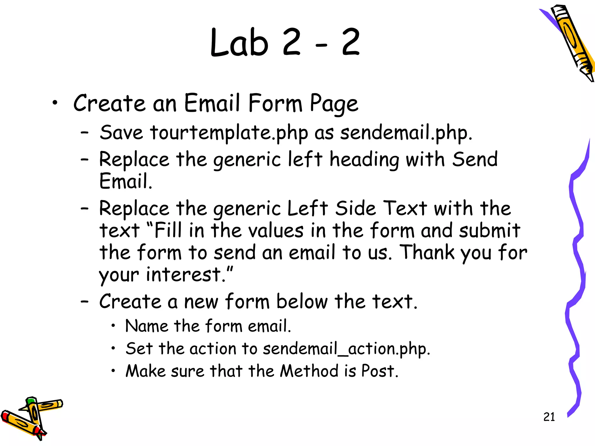 Lab 2 - 2 Create an Email Form Page  Save tourtemplate.php as sendemail.php.  Replace the generic left heading with Send Email.  Replace the generic Left Side Text with the text “Fill in the values in the form and submit the form to send an email to us. Thank you for your interest.”  Create a new form below the text.  Name the form email.  Set the action to sendemail_action.php.  Make sure that the Method is Post.  
