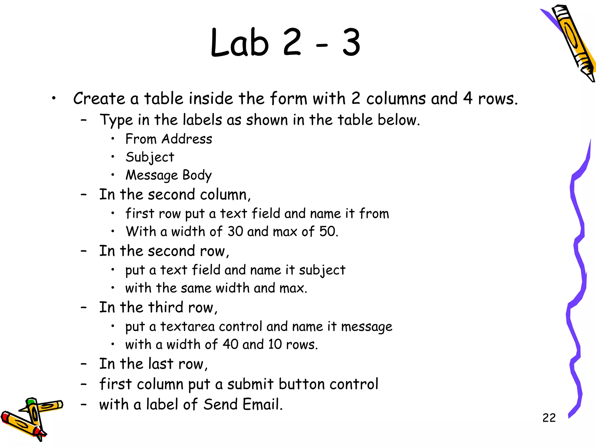 Lab 2 - 3 Create a table inside the form with 2 columns and 4 rows.  Type in the labels as shown in the table below.  From Address  Subject  Message Body  In the second column,  first row put a text field and name it from With a width of 30 and max of 50.  In the second row,  put a text field and name it subject with the same width and max.  In the third row,  put a textarea control and name it message  with a width of 40 and 10 rows.  In the last row,  first column put a submit button control  with a label of Send Email.  