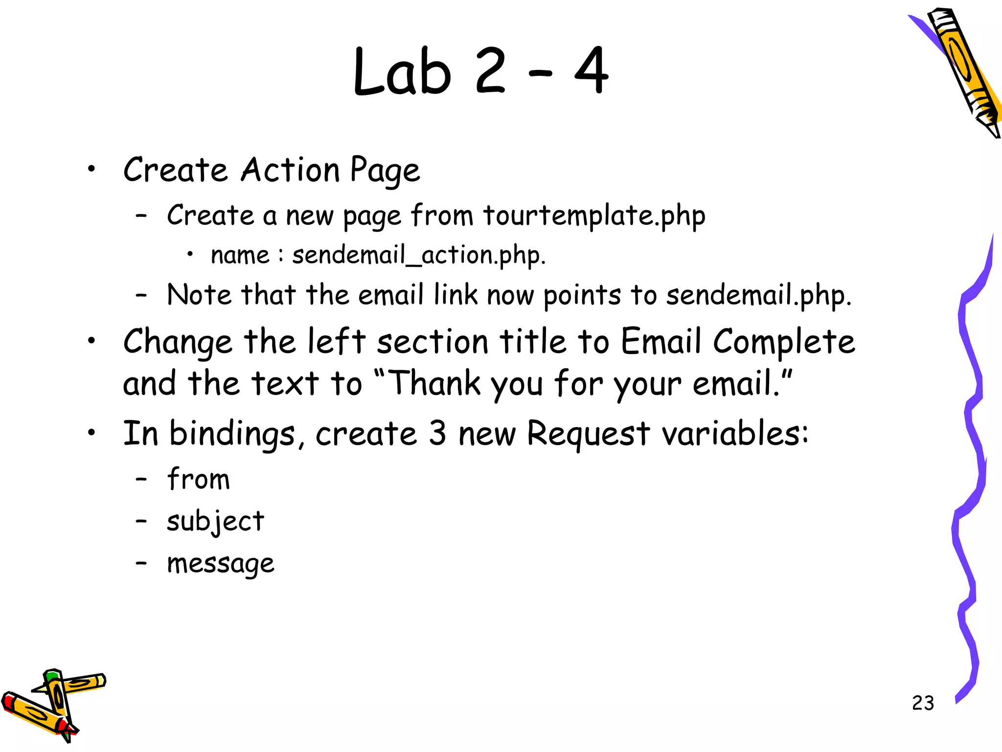 Lab 2 – 4 Create Action Page  Create a new page from tourtemplate.php  name : sendemail_action.php.  Note that the email link now points to sendemail.php.  Change the left section title to Email Complete and the text to “Thank you for your email.”  In bindings, create 3 new Request variables:  from  subject  message  