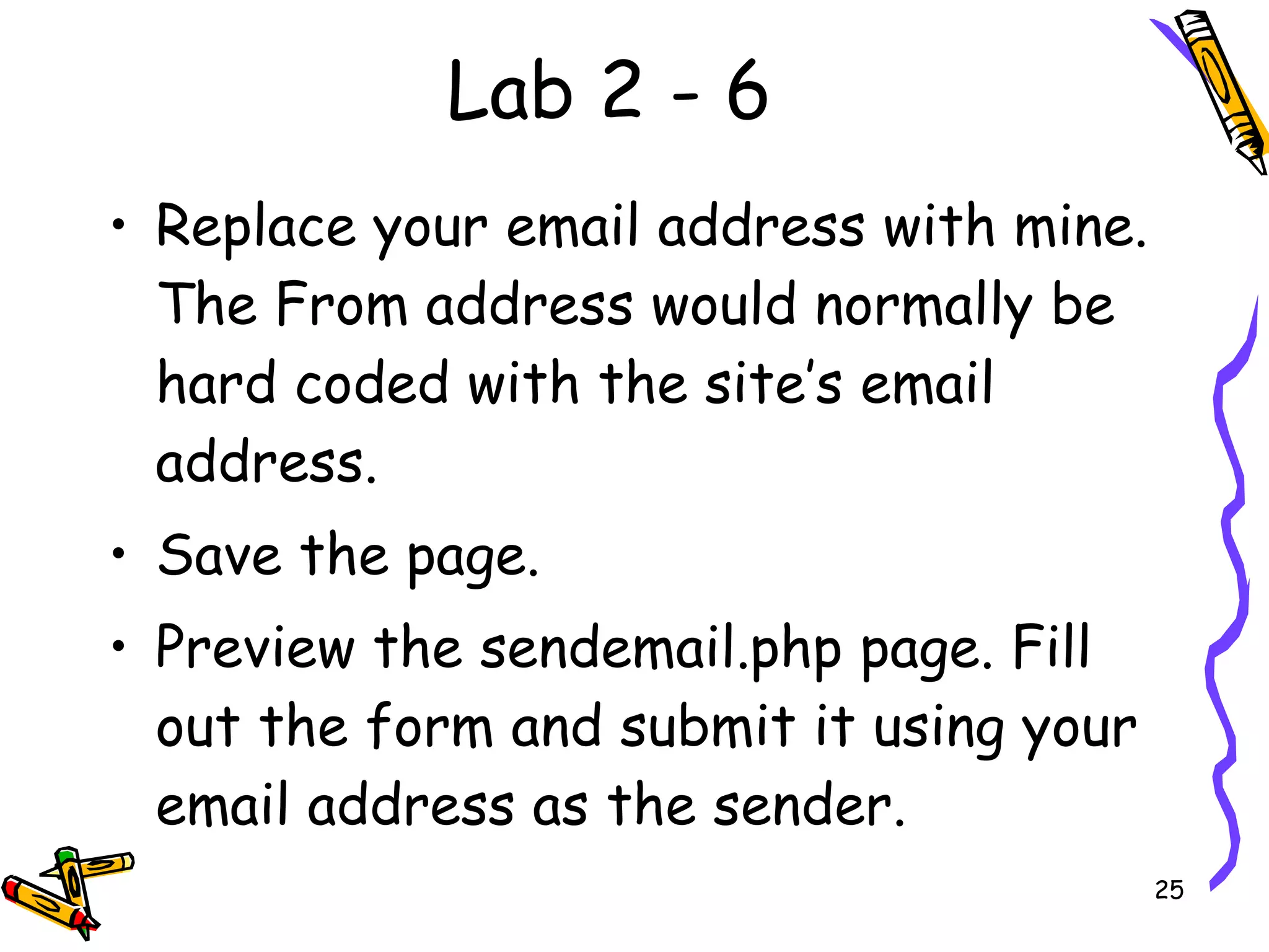 Lab 2 - 6 Replace your email address with mine. The From address would normally be hard coded with the site’s email address.  Save the page.  Preview the sendemail.php page. Fill out the form and submit it using your email address as the sender.  