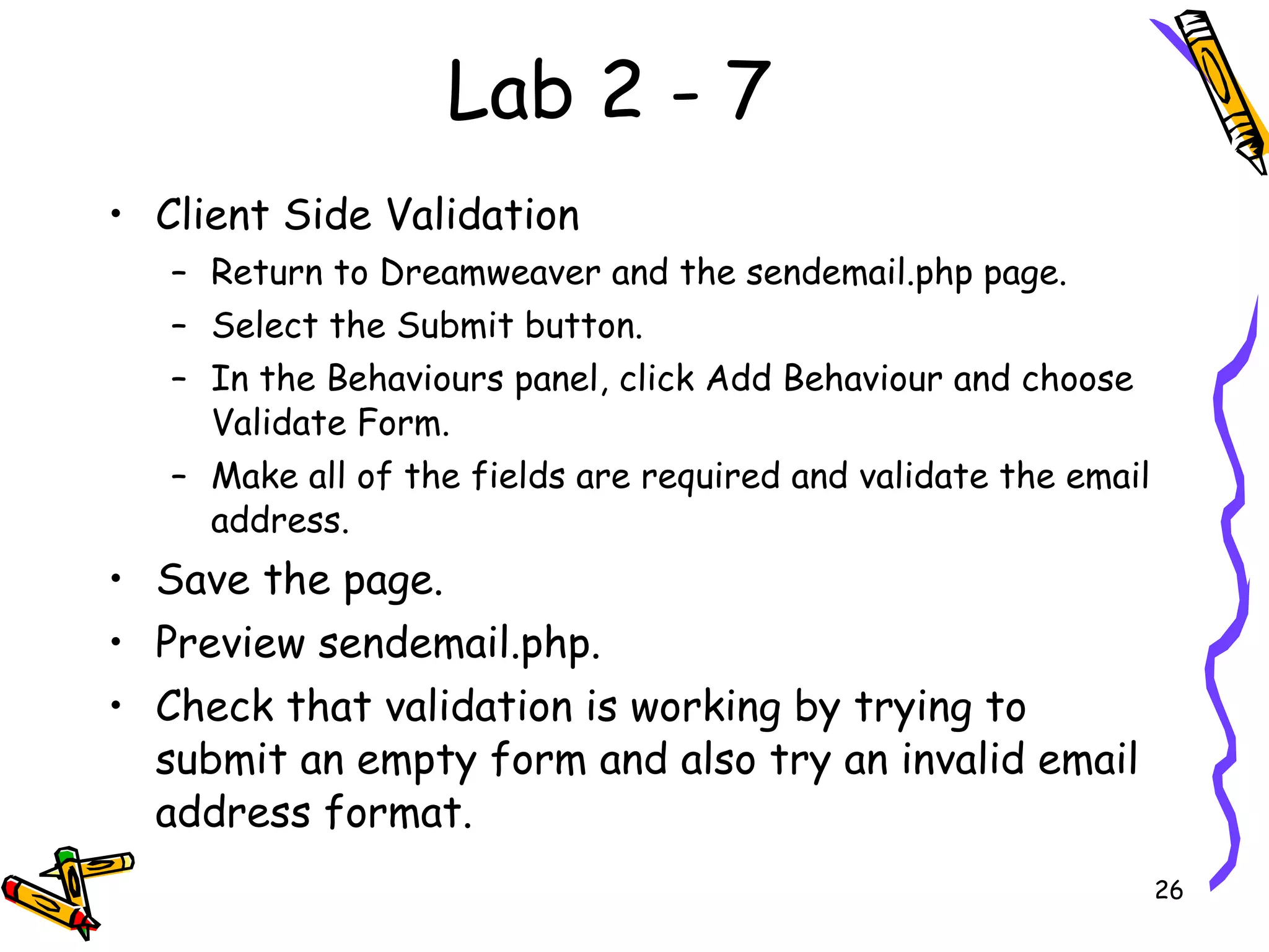 Lab 2 - 7 Client Side Validation  Return to Dreamweaver and the sendemail.php page.  Select the Submit button.  In the Behaviours panel, click Add Behaviour and choose Validate Form.  Make all of the fields are required and validate the email address.  Save the page.  Preview sendemail.php.  Check that validation is working by trying to submit an empty form and also try an invalid email address format.  