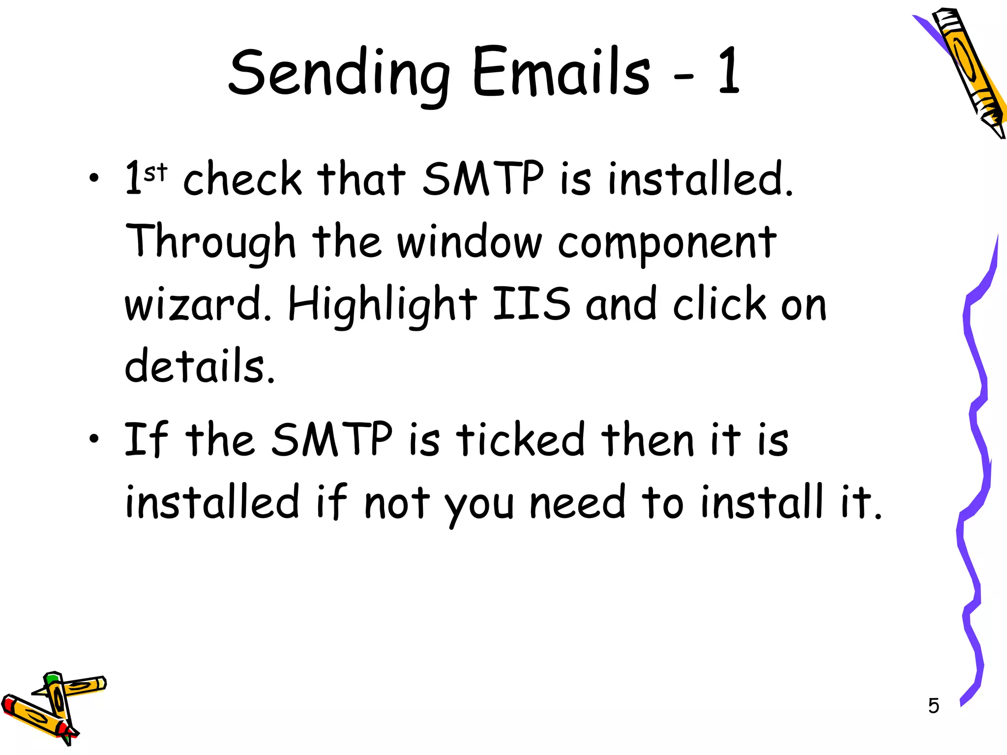Sending Emails - 1 1 st  check that SMTP is installed. Through the window component wizard. Highlight IIS and click on details.  If the SMTP is ticked then it is installed if not you need to install it. 