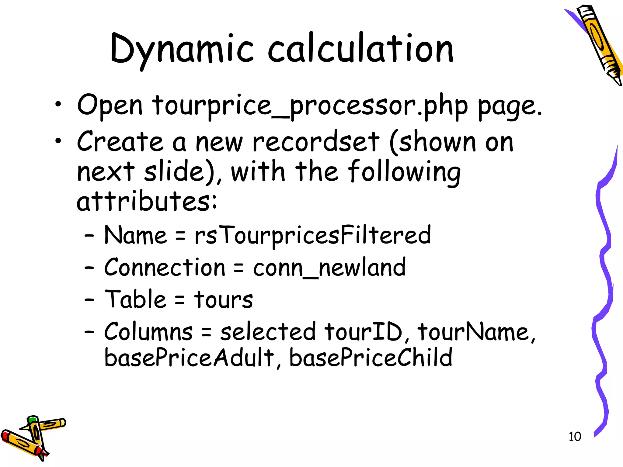 Open tourprice_processor.php page. Create a new recordset (shown on next slide), with the following attributes:  Name = rsTourpricesFiltered  Connection = conn_newland Table = tours  Columns = selected tourID, tourName, basePriceAdult, basePriceChild  Dynamic calculation  