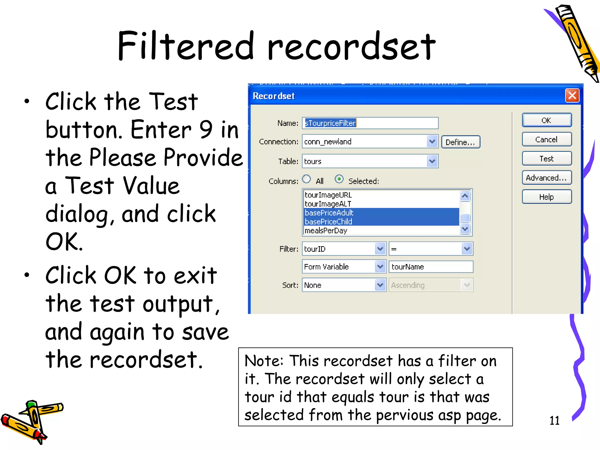 Click the Test button. Enter 9 in the Please Provide a Test Value dialog, and click OK.  Click OK to exit the test output, and again to save the recordset.  Filtered recordset Note: This recordset has a filter on it. The recordset will only select a tour id that equals tour is that was selected from the pervious asp page.  