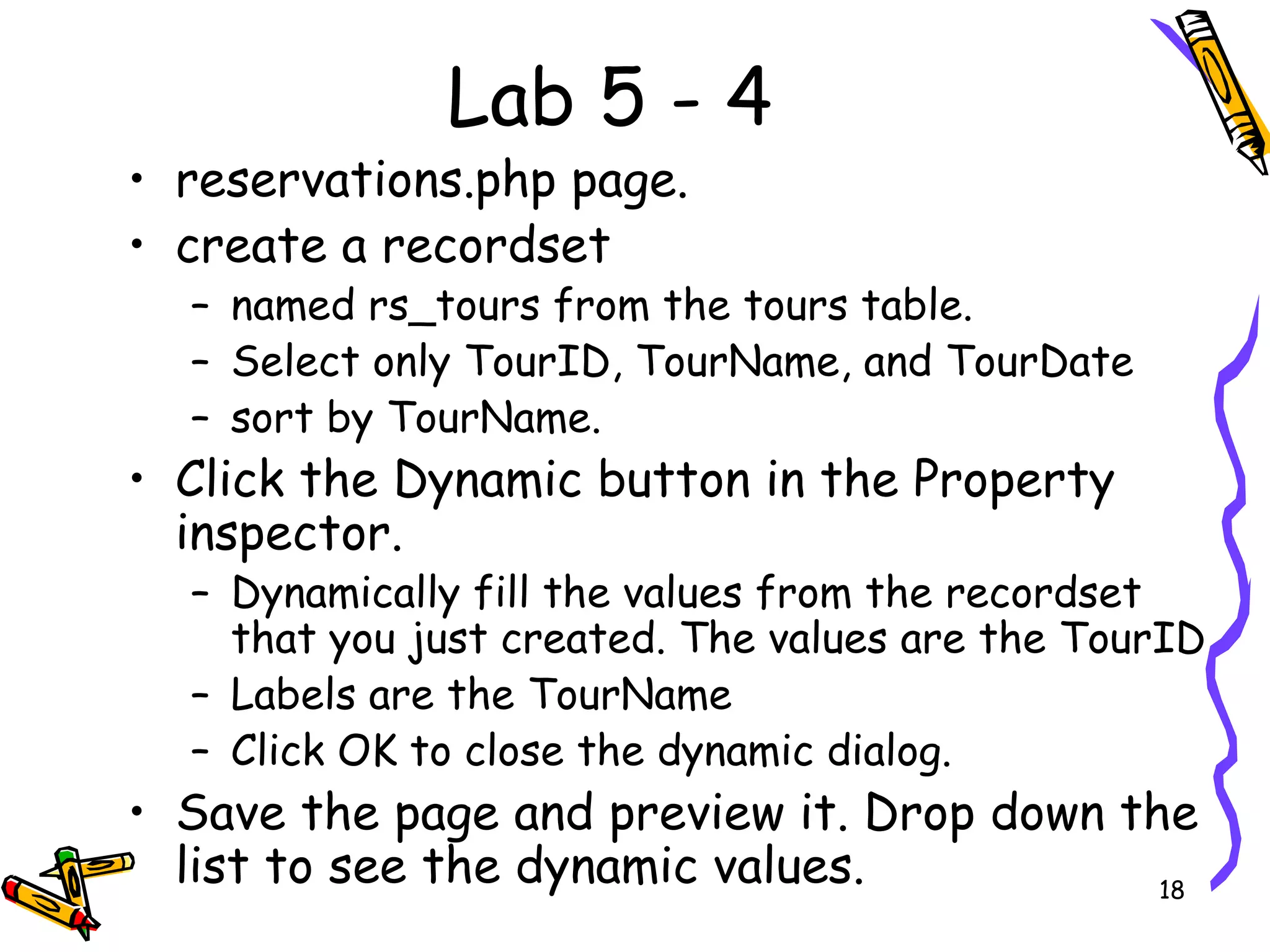 Lab 5 - 4 reservations.php page.  create a recordset  named rs_tours from the tours table.  Select only TourID, TourName, and TourDate  sort by TourName.  Click the Dynamic button in the Property inspector.  Dynamically fill the values from the recordset that you just created. The values are the TourID  Labels are the TourName  Click OK to close the dynamic dialog.  Save the page and preview it. Drop down the list to see the dynamic values.  