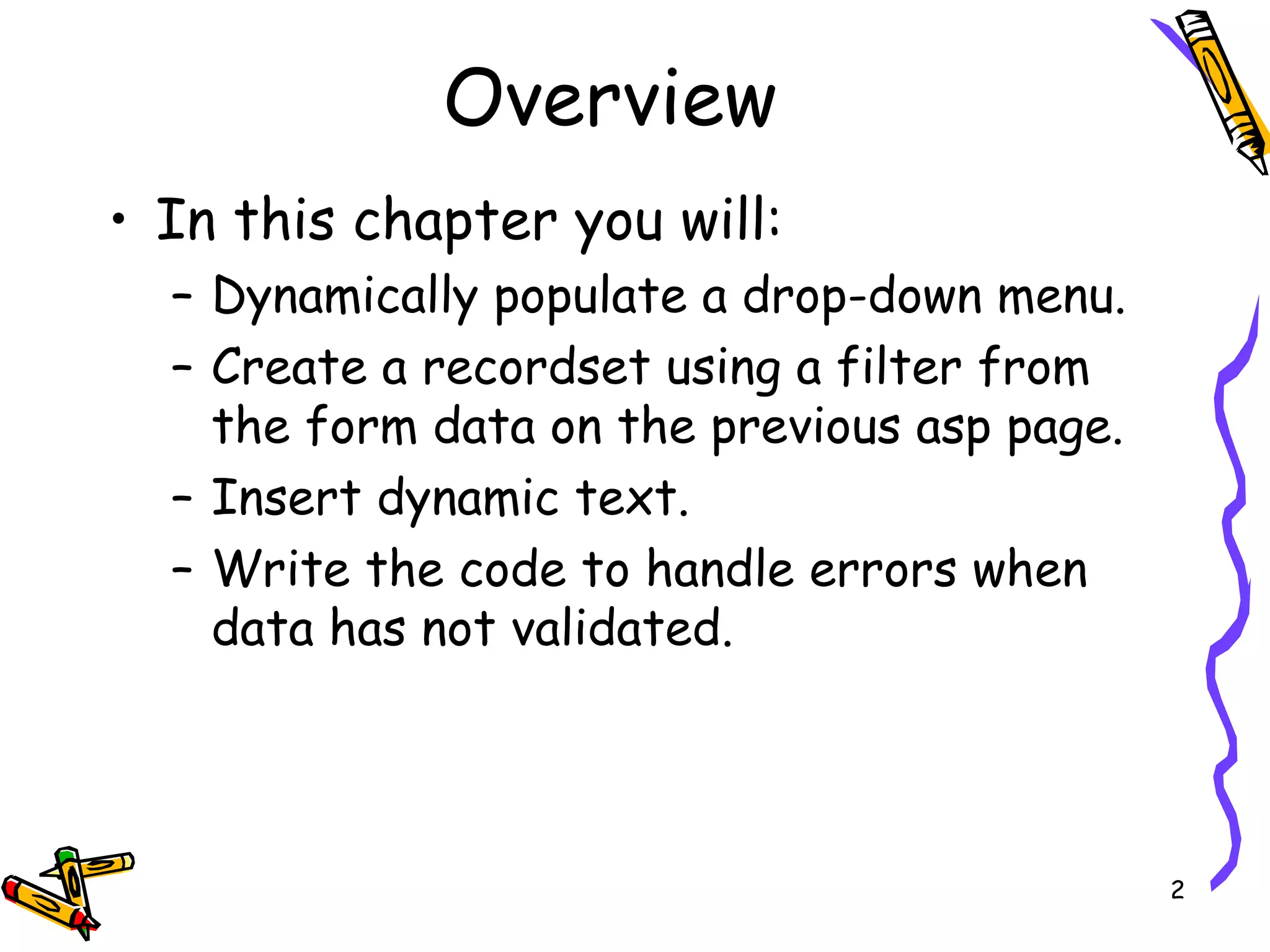 Overview In this chapter you will: Dynamically populate a drop-down menu. Create a recordset using a filter from the form data on the previous asp page. Insert dynamic text. Write the code to handle errors when data has not validated. 