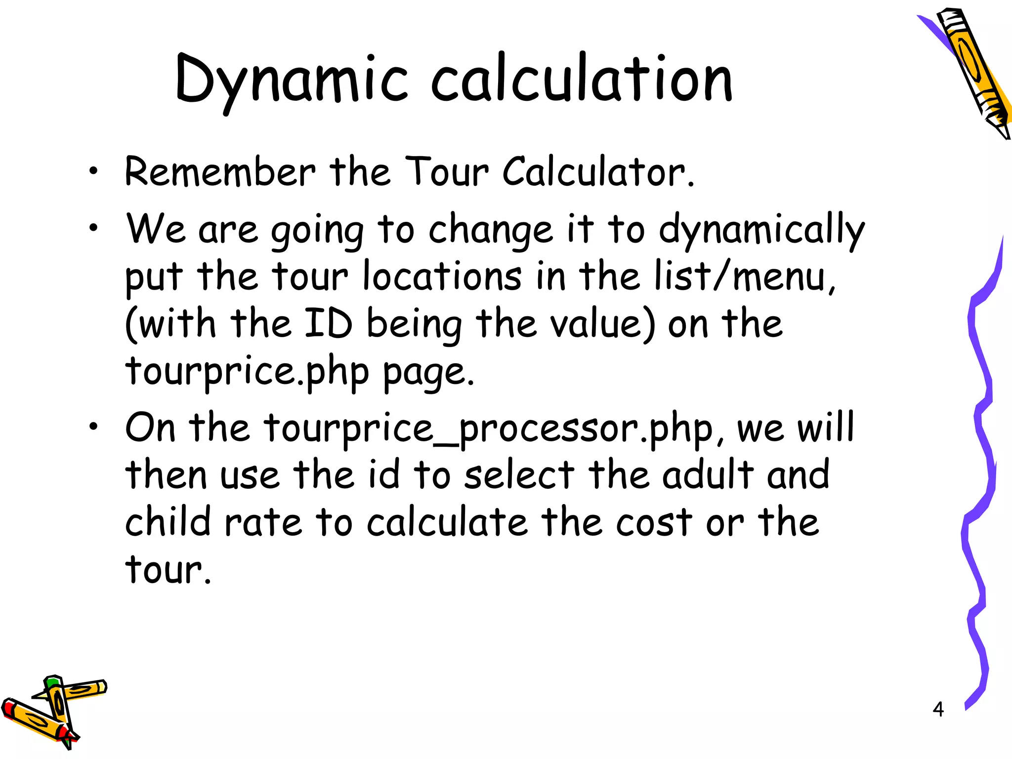 Dynamic calculation  Remember the Tour Calculator. We are going to change it to dynamically put the tour locations in the list/menu, (with the ID being the value) on the tourprice.php page. On the tourprice_processor.php, we will then use the id to select the adult and child rate to calculate the cost or the tour. 