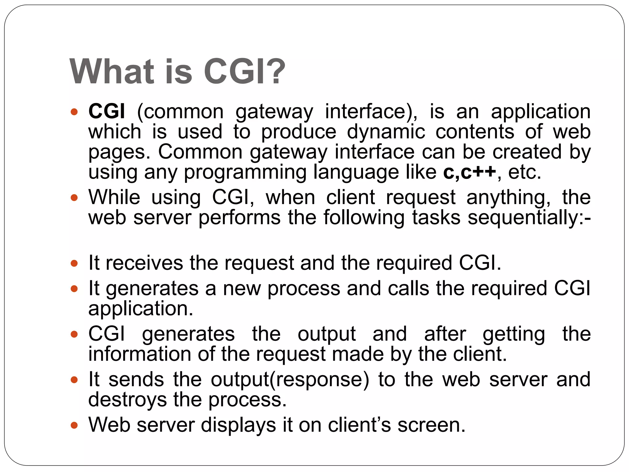 What is CGI?
 CGI (common gateway interface), is an application
which is used to produce dynamic contents of web
pages. Common gateway interface can be created by
using any programming language like c,c++, etc.
 While using CGI, when client request anything, the
web server performs the following tasks sequentially:-
 It receives the request and the required CGI.
 It generates a new process and calls the required CGI
application.
 CGI generates the output and after getting the
information of the request made by the client.
 It sends the output(response) to the web server and
destroys the process.
 Web server displays it on client’s screen.
 