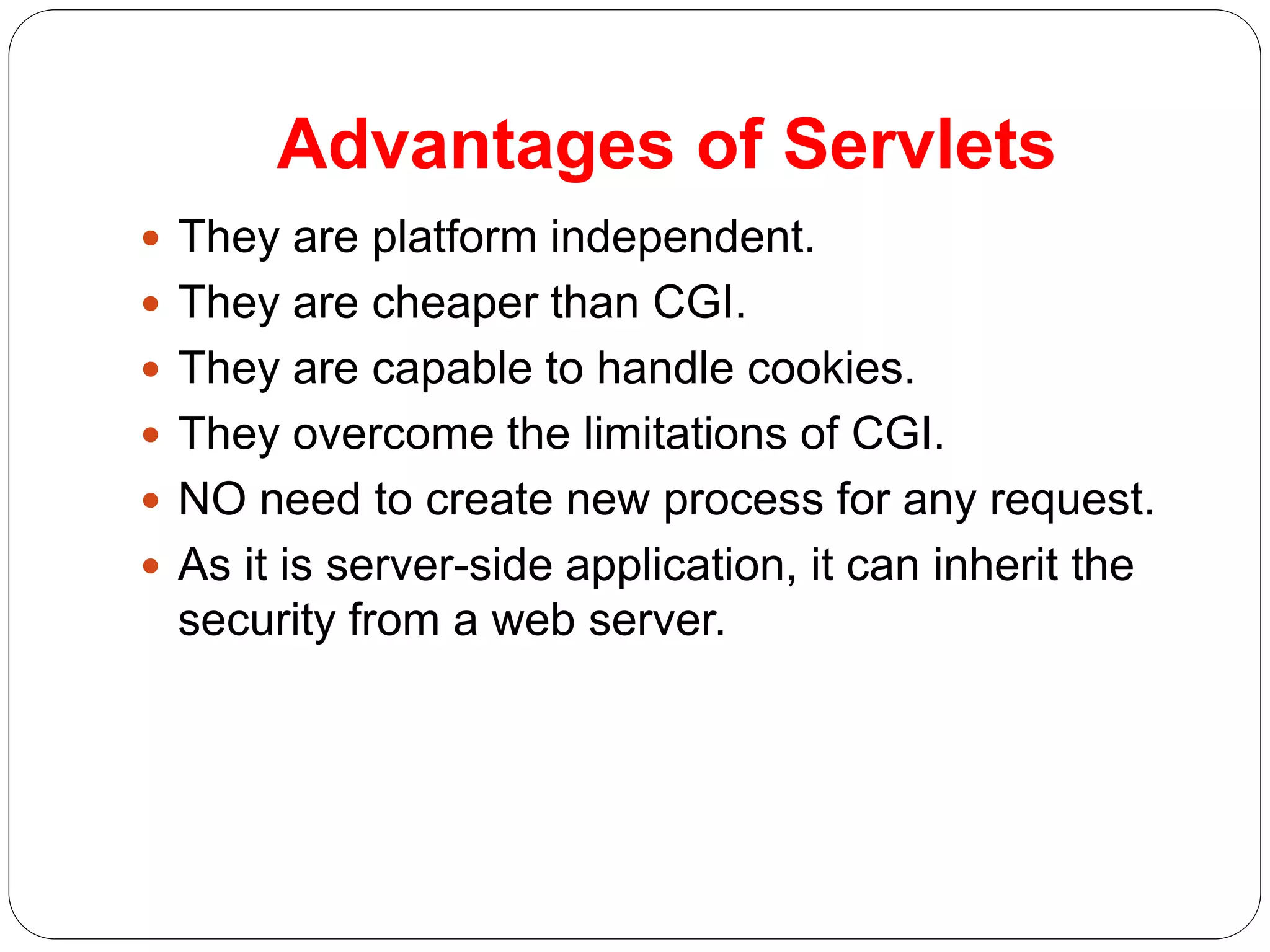 Advantages of Servlets
 They are platform independent.
 They are cheaper than CGI.
 They are capable to handle cookies.
 They overcome the limitations of CGI.
 NO need to create new process for any request.
 As it is server-side application, it can inherit the
security from a web server.
 