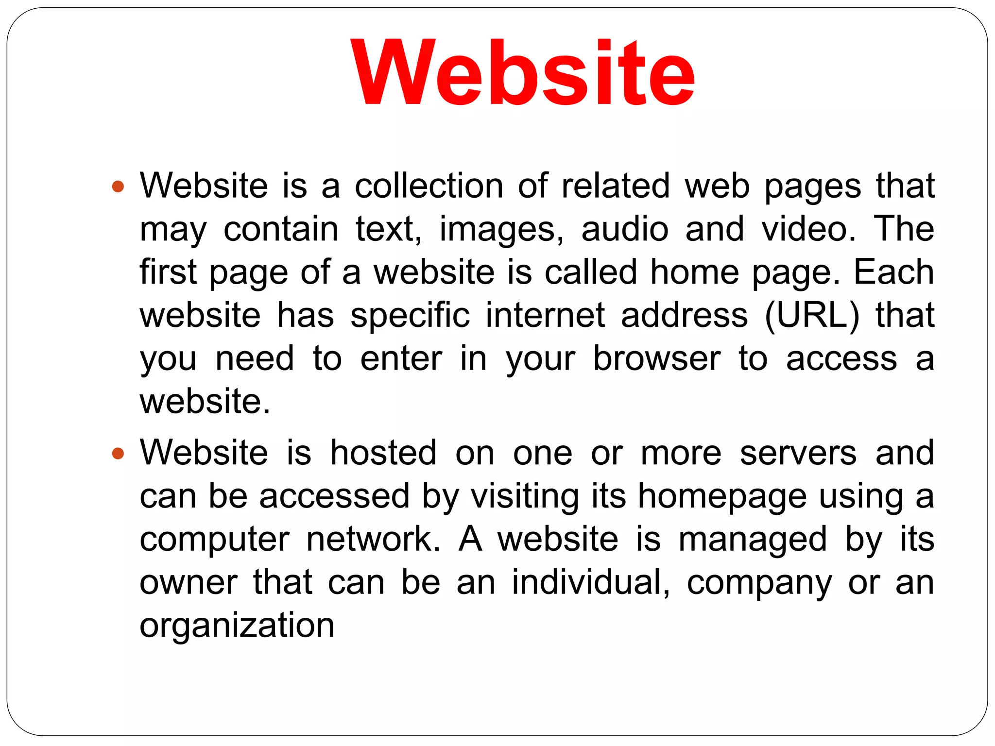 Website
 Website is a collection of related web pages that
may contain text, images, audio and video. The
first page of a website is called home page. Each
website has specific internet address (URL) that
you need to enter in your browser to access a
website.
 Website is hosted on one or more servers and
can be accessed by visiting its homepage using a
computer network. A website is managed by its
owner that can be an individual, company or an
organization
 