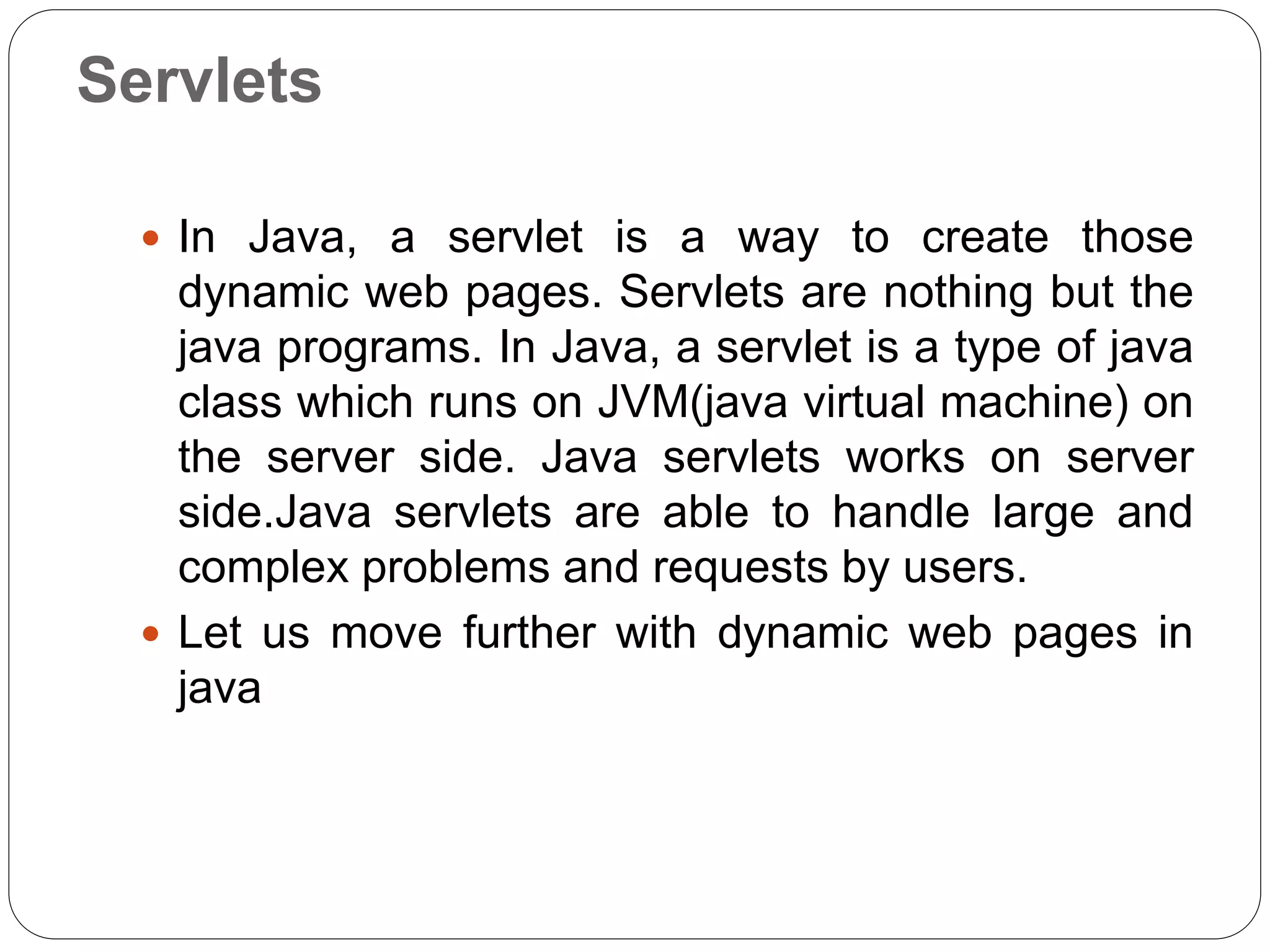 Servlets
 In Java, a servlet is a way to create those
dynamic web pages. Servlets are nothing but the
java programs. In Java, a servlet is a type of java
class which runs on JVM(java virtual machine) on
the server side. Java servlets works on server
side.Java servlets are able to handle large and
complex problems and requests by users.
 Let us move further with dynamic web pages in
java
 