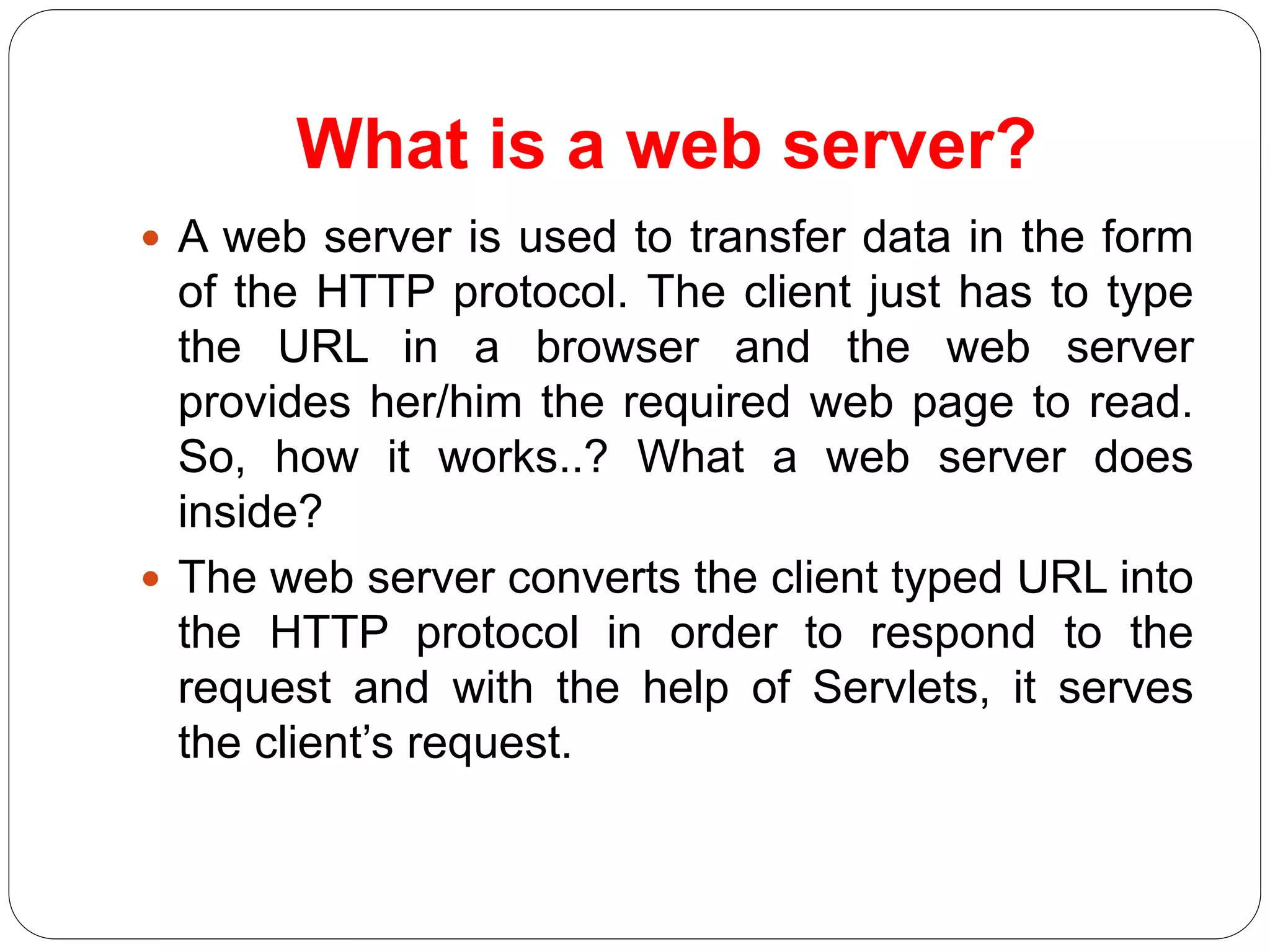 What is a web server?
 A web server is used to transfer data in the form
of the HTTP protocol. The client just has to type
the URL in a browser and the web server
provides her/him the required web page to read.
So, how it works..? What a web server does
inside?
 The web server converts the client typed URL into
the HTTP protocol in order to respond to the
request and with the help of Servlets, it serves
the client’s request.
 