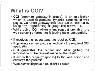 What is CGI?
 CGI (common gateway interface), is an application
which is used to produce dynamic contents of web
pages. Common gateway interface can be created by
using any programming language like c,c++, etc.
 While using CGI, when client request anything, the
web server performs the following tasks sequentially:-
 It receives the request and the required CGI.
 It generates a new process and calls the required CGI
application.
 CGI generates the output and after getting the
information of the request made by the client.
 It sends the output(response) to the web server and
destroys the process.
 Web server displays it on client’s screen.
 
