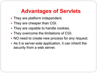 Advantages of Servlets
 They are platform independent.
 They are cheaper than CGI.
 They are capable to handle cookies.
 They overcome the limitations of CGI.
 NO need to create new process for any request.
 As it is server-side application, it can inherit the
security from a web server.
 