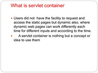 What is servlet container
 Users did not have the facility to request and
access the static pages but dynamic also, where
dynamic web pages can work differently each
time for different inputs and according to the time.
 A servlet container is nothing but a concept or
idea to use them
 
