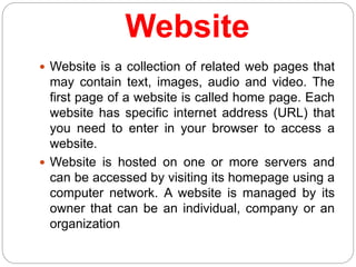 Website
 Website is a collection of related web pages that
may contain text, images, audio and video. The
first page of a website is called home page. Each
website has specific internet address (URL) that
you need to enter in your browser to access a
website.
 Website is hosted on one or more servers and
can be accessed by visiting its homepage using a
computer network. A website is managed by its
owner that can be an individual, company or an
organization
 