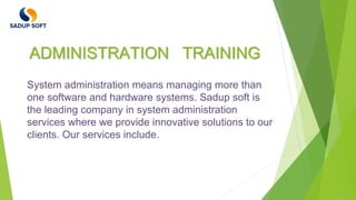 ADMINISTRATION TRAINING
System administration means managing more than
one software and hardware systems. Sadup soft is
the leading company in system administration
services where we provide innovative solutions to our
clients. Our services include.
 