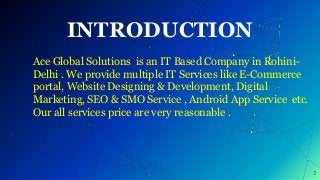 INTRODUCTION
2
Ace Global Solutions is an IT Based Company in Rohini-
Delhi . We provide multiple IT Services like E-Commerce
portal, Website Designing & Development, Digital
Marketing, SEO & SMO Service , Android App Service etc.
Our all services price are very reasonable .