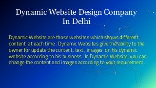 Dynamic Website Design Company
In Delhi
Dynamic Website are those websites which shows different
content at each time . Dynamic Websites give the ability to the
owner for update the content, text , images on his dynamic
website according to his business . In Dynamic Website, you can
change the content and images according to your requirement .