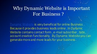 Why Dynamic Website is Important
For Business ?
Dynamic Website is very beneficial for online Business .
Because it provides business leads online . In Dynamic
Website contains contact form , e-mail subscriber , tabs ,
account creation functionality . By Dynamic Website you can
generate more and more leads for your business .
