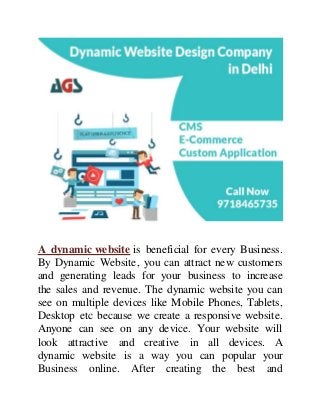 A dynamic website is beneficial for every Business.
By Dynamic Website, you can attract new customers
and generating leads for your business to increase
the sales and revenue. The dynamic website you can
see on multiple devices like Mobile Phones, Tablets,
Desktop etc because we create a responsive website.
Anyone can see on any device. Your website will
look attractive and creative in all devices. A
dynamic website is a way you can popular your
Business online. After creating the best and
 
