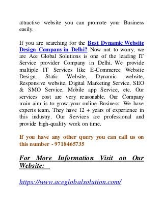 attractive website you can promote your Business
easily.
If you are searching for the Best Dynamic Website
Design Company in Delhi? Now not to worry, we
are Ace Global Solutions is one of the leading IT
Service provider Company in Delhi. We provide
multiple IT Services like E-Commerce Website
Design, Static Website, Dynamic website,
Responsive website, Digital Marketing Service, SEO
& SMO Service, Mobile app Service, etc. Our
services cost are very reasonable. Our Company
main aim is to grow your online Business. We have
experts team. They have 12 + years of experience in
this industry. Our Services are professional and
provide high-quality work on time.
If you have any other query you can call us on
this number - 9718465735
For More Information Visit on Our
Website:
https://www.aceglobalsolution.com/
 