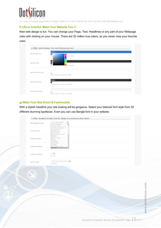 421, Level-3, Farmview Super Market, Farmgate, Dhaka-1215. Cell: 01730 051106, 01617 222 444, Email: info@dotsilicon.com
Quotation for Dynamic Website Development. Page: 9of 11
www.dotsilicon.com
d) Edit Page
You can edit/modify your pages as the same way you created it.
e) Design Options
You change your Site Layout, Logo, font style, size, page & text color etc. from here. You don't need
to download any software and no programming or technical knowledge is necessary.
 