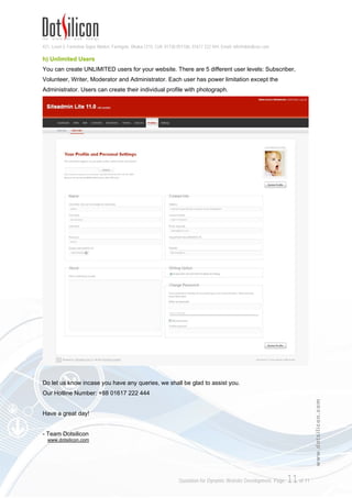 421, Level-3, Farmview Super Market, Farmgate, Dhaka-1215. Cell: 01730 051106, 01617 222 444, Email: info@dotsilicon.com
Quotation for Dynamic Website Development. Page: 10of 11
www.dotsilicon.com
f) Life is Colorful, Make Your Website Too 
Now web design is fun. You can change your Page, Text, Headlines or any part of your Webpage
color with clicking on your mouse. There are 32 million true colors, so you never miss your favorite
color.
g) Make Your Site Smart & Fashionable
With a stylish headline your site looking will be gorgeous. Select your beloved font style from 30
different stunning typefaces. Even you can use Bangla font in your website.
 