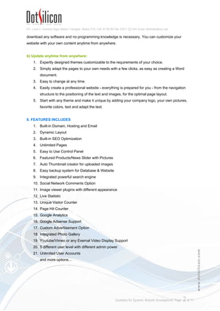 421, Level-3, Farmview Super Market, Farmgate, Dhaka-1215. Cell: 01730 051106, 01617 222 444, Email: info@dotsilicon.com
Quotation for Dynamic Website Development. Page: 1of 11
www.dotsilicon.com
QUOTATION FOR DYNAMIC WEBSITE DEVELOPMENT
1. AT-A-GLANCE
1. Package Name: All-in-One Web Package
2. Design: Fully Changeable Dynamic Design
3. Pages: Unlimited Pages Option
4. Domain: One Top Level Domain (.com/.net/.org/.info/.biz)
5. Hosting: 1GB US Linux Hosting
6. Bandwidth: 10GB Monthly Bandwidth
7. Email: 2 Email Accounts with 0.2 GB Space
8. Admin Panel: Siteadmin Lite 11.0 (View design sample here: http://www.dotsilicon.com/demo/00)
2. PRICE
1. Package Price: BDT 8,500.00 BDT 4,999.00 (No hidden cost, no setup fee)
2. Payment Type: One Time Payable
Please Note: If you need any feature that does not exist in our offered package, customization fee may apply for the
additional development. This financial proposal will remain valid for 30 days from the submission date.
3. MODE OF PAYMENT
The payment should be as follows:
1. All payment has to pay in advance during signup
2. Payment must be made through our available payment options mentioned in the Payment
Methods section. (See page 4, section 15)
4. YEARLY RENEWAL FEE
1. Renewal Fee: BDT 2,000.00/Year
2. Cost Analysis: Your daily costing is BDT 5.47 for a dynamic website. (Renewal fee is applicable
after one year from the registration date)
5. FEATURED SOFTWARE: Siteadmin Lite 11.0
6. WHAT IS SITEADMIN?
Siteadmin is a Content Management Software for edit/update website design, text, images and other
contents. If you can use Microsoft Office (MS Word) Software or Facebook you can easily use
Siteadmin.
 