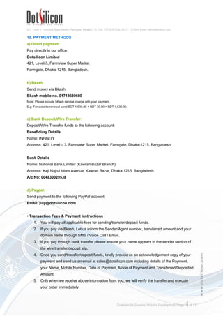 421, Level-3, Farmview Super Market, Farmgate, Dhaka-1215. Cell: 01730 051106, 01617 222 444, Email: info@dotsilicon.com
Quotation for Dynamic Website Development. Page: 3of 11
www.dotsilicon.com
9. DOMAIN FEATURES
1. One Top Level Domain (.com/.net/.org/.info/.biz)
2. DNS Service
3. Privacy Protection
4. Domain Theft Protection
5. Bulk Tools
6. Domain Management Control Panel
10. HOSTING FEATURES
1. Dual Quad-Core Xeon powered Server with 24GB RAM
2. 1GB Webspace
3. 10 GB Monthly Bandwidth
4. Server Location: Texas - San Antonio, United States
5. Server OS: Linux
6. PHP 5.2.16
7. MySQL 5.0.84
8. 99.99% Server Uptime
11. EMAIL FEATURES
1. 2 Email Accounts
2. 0.2 GB Space for Email Accounts
3. POP3, SMTP & Webmail Support
If you need more email accounts please visit our website to view email hosting packages.
12. USING TECHNOLOGIES
1. PHP 5.6
2. MySQL 5.0
3. AJAX
4. HTML5
5. CSS3
13. DEVELOPMENT TIME FRAME
 Project Analysis: 1 working hour.
 Activation: 24-72 working hours
 Installation & Data Upload: 20 working hours
 Testing & Monitoring: 3 working hours
 Total Time Duration: Maximum 96 working hours after full payment
14. TRAINING & USER MANUAL
Dotsilicon will provide necessary training to concerned personnel of the Client in order to operate the
application (Siteadmin) efficiently.
 