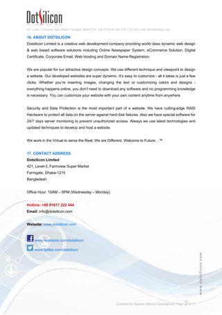 421, Level-3, Farmview Super Market, Farmgate, Dhaka-1215. Cell: 01730 051106, 01617 222 444, Email: info@dotsilicon.com
Quotation for Dynamic Website Development. Page: 4of 11
www.dotsilicon.com
15. PAYMENT METHODS
a) Direct payment:
Pay directly in our office.
Dotsilicon Limited
421, Level-3, Farmview Super Market
Farmgate, Dhaka-1215, Bangladesh.
b) Bkash
Send money via Bkash.
Bkash mobile no. 01718680680
Note: Please include bKash service charge with your payment.
E.g: For website renewal send BDT 2,000.00 + BDT 40.00 = BDT 2,040.00.
c) Bank Deposit/Wire Transfer:
Deposit/Wire Transfer funds to the following accounts:
THE CITY BANK LTD.
Address: UTC Building (1st floor), Panthapath, Kawran Bazar, Dhaka-1215, Bangladesh.
A/c Name: Dotsilicon Ltd.
A/c No: 1401507296001
NATIONAL BANK LTD.
Address: Kazi Najrul Islam Avenue, Kawran Bazar, Dhaka-1215, Bangladesh.
A/c Name: INFINITY
A/c No: 004833029538
d) Paypal:
Send payment to the following PayPal account
Email: pay@dotsilicon.com
• Transaction Fees & Payment Instructions
1. You will pay all applicable fees for sending/transfer/deposit funds.
2. If you pay via Bkash, Let us inform the Sender/Agent number, transferred amount and your
domain name through SMS / Voice Call / Email.
3. If you pay through bank transfer please ensure your name appears in the sender section of
the wire transfer/deposit slip.
4. Once you send/transfer/deposit funds, kindly provide us an acknowledgement copy of your
payment and send us an email at sales@dotsilicon.com including details of the Payment,
 